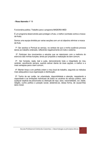 - Rosa Azevedo nº 19



Funcionária publica. Trabalho para o programa MADEIRA MED

É um programa desenvolvido para proteger a fruta, o melhor (combate contra a mosca
da fruta).

Somos uma equipa dividida por varias secções com um só objectivo eliminar a mosca
da fruta.

 1º: Ser assíduo e Pontual ao serviço, na certeza de que a minha ausência provoca
danos ao trabalho ordenado, reflectindo negativamente em todo o sistema;

  2º: Participar dos movimentos e estudos que se relacionem com a melhoria do
exercício das minhas funções, tendo por propósito a realização do bem comum;

 3º: Ser honesta, repta, leal e justa, demonstrando toda a integridade do meu
carácter, escolhendo sempre, quando estiver diante de duas opções, a melhor e a
mais vantajosa para o bem comum;

 4º: Manter limpo e em perfeita ordem o meu local de trabalho, seguindo os métodos
mais adequados à sua organização e distribuição;

 5º: Tenho de ser cortês, ter urbanidade, disponibilidade e atenção, respeitando a
capacidade e as limitações individuais de todos os usuários do serviço público, sem
qualquer espécie de preconceito ou distinção de raça, sexo, nacionalidade, cor, idade,
religião, cunho político e posição social, abstendo-se, dessa forma, de causar-lhes
dano moral.




       Escola Profissional Cristóvão Colombo | Deontologia e princípios éticos   9
 