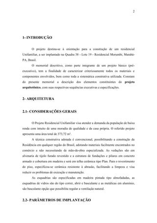 2
1- INTRODUÇÃO
O projeto destina-se à orientação para a construção de um residencial
Unifamiliar, a ser implantado na Quadra 38 - Lote 19 - Residencial Morumbi, Marabá-
PA, Brasil.
O memorial descritivo, como parte integrante de um projeto básico (pré-
executivo), tem a finalidade de caracterizar criteriosamente todos os materiais e
componentes envolvidos, bem como toda a sistemática construtiva utilizada. Constam
do presente memorial a descrição dos elementos constituintes do projeto
arquitetônico, com suas respectivas sequências executivas e especificações.
2- ARQUITETURA
2.1- CONSIDERAÇÕES GERAIS
O Projeto Residencial Unifamiliar visa atender a demanda da população de baixa
renda com intuito de uma moradia de qualidade e da casa própria. O referido projeto
apresenta uma área total de 373,72 m².
A técnica construtiva adotada é convencional, possibilitando a construção da
Residência em qualquer região do Brasil, adotando materiais facilmente encontrados no
comércio e não necessitando de mão-de-obra especializada. As vedações são em
alvenaria de tijolo furado revestido e a estrutura de fundações e pilares em concreto
armado e cobertura em madeira e será em telha cerâmica tipo Plan. Para o revestimento
do piso, especificou-se cerâmica resistente à abrasão, facilitando a limpeza e visa
reduzir os problemas de execução e manutenção.
As esquadrias são especificadas em madeira pintada tipo almofadadas, as
esquadrias de vidros são do tipo correr, abrir e basculante e as metálicas em alumínio,
são basculante opção que possibilita regular a ventilação natural.
2.2- PARÂMETROS DE IMPLANTAÇÃO
 