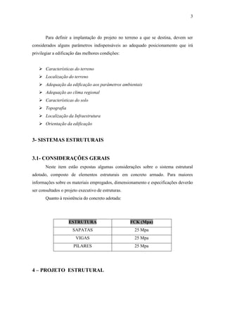 3
Para definir a implantação do projeto no terreno a que se destina, devem ser
considerados alguns parâmetros indispensáveis ao adequado posicionamento que irá
privilegiar a edificação das melhores condições:
 Características do terreno
 Localização do terreno
 Adequação da edificação aos parâmetros ambientais
 Adequação ao clima regional
 Características do solo
 Topografia
 Localização da Infraestrutura
 Orientação da edificação
3- SISTEMAS ESTRUTURAIS
3.1- CONSIDERAÇÕES GERAIS
Neste item estão expostas algumas considerações sobre o sistema estrutural
adotado, composto de elementos estruturais em concreto armado. Para maiores
informações sobre os materiais empregados, dimensionamento e especificações deverão
ser consultados o projeto executivo de estruturas.
Quanto à resistência do concreto adotada:
Estrutura FCK
ESTRUTURA FCK (Mpa)
SAPATAS 25 Mpa
VIGAS 25 Mpa
PILARES 25 Mpa
4 – PROJETO ESTRUTURAL
 