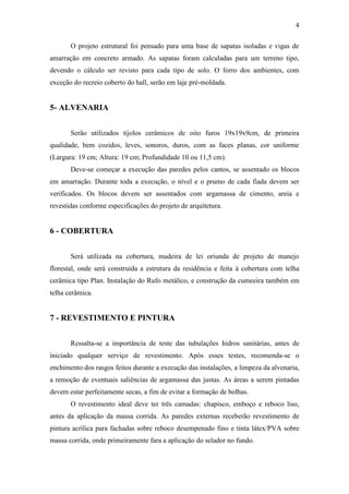 4
O projeto estrutural foi pensado para uma base de sapatas isoladas e vigas de
amarração em concreto armado. As sapatas foram calculadas para um terreno tipo,
devendo o cálculo ser revisto para cada tipo de solo. O forro dos ambientes, com
exceção do recreio coberto do hall, serão em laje pré-moldada.
5- ALVENARIA
Serão utilizados tijolos cerâmicos de oito furos 19x19x9cm, de primeira
qualidade, bem cozidos, leves, sonoros, duros, com as faces planas, cor uniforme
(Largura: 19 cm; Altura: 19 cm; Profundidade 10 ou 11,5 cm).
Deve-se começar a execução das paredes pelos cantos, se assentado os blocos
em amarração. Durante toda a execução, o nível e o prumo de cada fiada devem ser
verificados. Os blocos devem ser assentados com argamassa de cimento, areia e
revestidas conforme especificações do projeto de arquitetura.
6 - COBERTURA
Será utilizada na cobertura, madeira de lei oriunda de projeto de manejo
florestal, onde será construída a estrutura da residência e feita à cobertura com telha
cerâmica tipo Plan. Instalação do Rufo metálico, e construção da cumeeira também em
telha cerâmica.
7 - REVESTIMENTO E PINTURA
Ressalta-se a importância de teste das tubulações hidros sanitárias, antes de
iniciado qualquer serviço de revestimento. Após esses testes, recomenda-se o
enchimento dos rasgos feitos durante a execução das instalações, a limpeza da alvenaria,
a remoção de eventuais saliências de argamassa das justas. As áreas a serem pintadas
devem estar perfeitamente secas, a fim de evitar a formação de bolhas.
O revestimento ideal deve ter três camadas: chapisco, emboço e reboco liso,
antes da aplicação da massa corrida. As paredes externas receberão revestimento de
pintura acrílica para fachadas sobre reboco desempenado fino e tinta látex/PVA sobre
massa corrida, onde primeiramente fara a aplicação do selador no fundo.
 