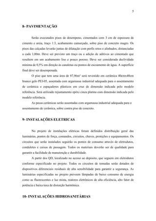 5
8- PAVIMENTAÇÃO
Serão executados pisos de desempeno, cimentados com 3 cm de espessura de
cimento e areia, traço 1:3, acabamento camurçado, sobre piso de concreto magro. Os
pisos das calçadas levarão juntas de dilatação com perfis retos e alinhados, distanciadas
a cada 1,00m. Deve ser previsto um traço ou a adição de aditivos ao cimentado que
resultem em um acabamento liso e pouco poroso. Deve ser considerada declividade
mínima de 0,5% em direção às canaletas ou pontos de escoamento de água. A superfície
final deve ser desempenada.
O piso que tem uma área de 87,96m² será revestido em cerâmica 40cmx40cm
branco gelo PEI-05, assentada com argamassa industrial adequada para o assentamento
de cerâmica e espaçadores plásticos em cruz de dimensão indicada pelo modelo
referência. Será utilizado rejuntamento epóxi cinza platina com dimensão indicada pelo
modelo referência.
As pecas cerâmicas serão assentadas com argamassa industrial adequada para o
assentamento de cerâmica, sobre contra piso de concreto.
9- INSTALAÇÕES ELETRICAS
No projeto de instalações elétricas foram definidos distribuição geral das
luminárias, pontos de força, comandos, circuitos, chaves, proteções e equipamentos. Os
circuitos que serão instalados seguirão os pontos de consumo através de eletrodutos,
conduletes e caixas de passagem. Todos os materiais deverão ser de qualidade para
garantir a facilidade de manutenção e durabilidade.
A partir dos QD, localizado no acesso ao deposito, que seguem em eletrodutos
conforme especificado no projeto. Todos os circuitos de tomadas serão dotados de
dispositivos diferenciais residuais de alta sensibilidade para garantir a segurança. As
luminárias especificadas no projeto preveem lâmpadas de baixo consumo de energia
como as fluorescentes e luz mista, reatores eletrônicos de alta eficiência, alto fator de
potência e baixa taxa de distorção harmônica.
10- INSTALAÇÕES HIDROSANITÁRIAS
 