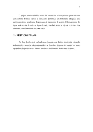 6
O projeto hidros sanitário inclui um sistema de evacuação das águas servidas
com sistema de fossa séptica e sumidouro, permitindo um tratamento adequado dos
dejetos em áreas geralmente desprovidas de tratamento de esgoto. O fornecimento de
água será através de caixa d água elevada, instalada sobre a laje de cobertura dos
sanitários, com capacidade de 2.000 litros.
11- SERVIÇOS FINAIS
Ao final da obra será realizada uma limpeza geral da área construída, retirando
todo entulho e material não reaproveitável, e fazendo a dispensa do mesmo em lugar
apropriado, logo deixando a área da residência devidamente pronta a ser ocupada.
 