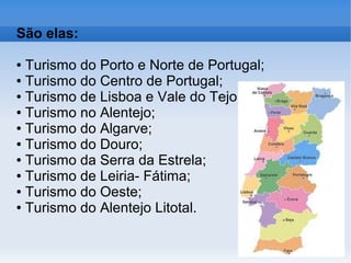 São elas:
● Turismo do Porto e Norte de Portugal;
● Turismo do Centro de Portugal;
● Turismo de Lisboa e Vale do Tejo;
● Turismo no Alentejo;
● Turismo do Algarve;
● Turismo do Douro;
● Turismo da Serra da Estrela;
● Turismo de Leiria- Fátima;
● Turismo do Oeste;
● Turismo do Alentejo Litotal.
 
