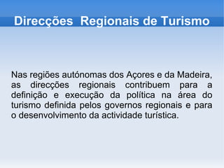 Direcções Regionais de Turismo
Nas regiões autónomas dos Açores e da Madeira,
as direcções regionais contribuem para a
definição e execução da política na área do
turismo definida pelos governos regionais e para
o desenvolvimento da actividade turística.
 