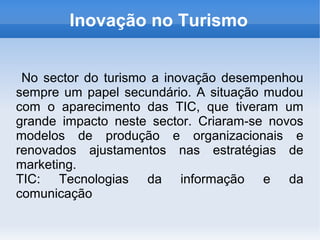 Inovação no Turismo
No sector do turismo a inovação desempenhou
sempre um papel secundário. A situação mudou
com o aparecimento das TIC, que tiveram um
grande impacto neste sector. Criaram-se novos
modelos de produção e organizacionais e
renovados ajustamentos nas estratégias de
marketing.
TIC: Tecnologias da informação e da
comunicação
 