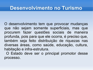 Desenvolvimento no Turismo
O desenvolvimento tem que provocar mudanças
que não sejam somente superficiais, mas que
procurem fazer questões sociais de maneira
profunda, pois para que ele ocorra, é preciso que,
também seja feito distribuição de riquezas nas
diversas áreas, como saúde, educação, cultura,
habitação e infra-estrutura.
O Estado deve ser o principal promotor desse
processo.
 