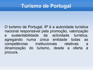 Turismo de Portugal
O turismo de Portugal, IP é a autoridade turística
nacional responsável pela promoção, valorização
e sustentabilidade da actividade turística,
agregando numa única entidade todas as
competências institucionais relativas a
dinamização do turismo, desde a oferta à
procura.
 