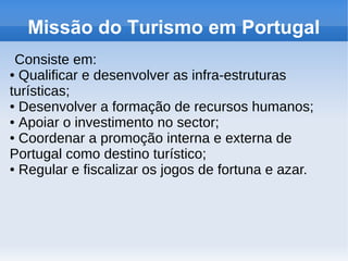 Missão do Turismo em Portugal
Consiste em:
● Qualificar e desenvolver as infra-estruturas
turísticas;
● Desenvolver a formação de recursos humanos;
● Apoiar o investimento no sector;
● Coordenar a promoção interna e externa de
Portugal como destino turístico;
● Regular e fiscalizar os jogos de fortuna e azar.
 