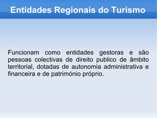 Entidades Regionais do Turismo
Funcionam como entidades gestoras e são
pessoas colectivas de direito publico de âmbito
territorial, dotadas de autonomia administrativa e
financeira e de património próprio.
 