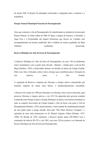 do século XIX. O projeto foi planejado valorizando a integração entre a natureza e a
engenharia.


Parque Natural Municipal Nascente de Paranapiacaba



Área que contorna a vila de Paranapiacaba foi transformada na unidade de conservação
Parque Natural. As belas trilhas do Olho D Água, o tanque do Gustavo, a Pontinha, a
Água Fria e a Comunidade são lugares belíssimos que devem ser visitados com
acompanhamento de monitor ambiental. São 4 milhões de metros quadrados de Mata
Atlântica                           exuberante                            preservada.


Reserva Biológica do Alto da Serra de Paranapiacaba



A Reserva Biológica do Alto da Serra de Paranapicaba, em seus 336 ha predomina
relevo montanhoso, com o ponto mais elevado - Mirante - voltado para o vale do Rio
Mogi (Hoehne, 1925); a declividade diminui em direção ao bairro de Campo Grande.
Pelos seus vales e baixadas correm vários córregos que contribuem para a formação de
rios          maiores,            como             o           Rio            Grande.


A vegetação da Reserva, composta por florestas e campos nativos entremeados por
manchas esparsas de matas mais baixas, é predominantemente secundária.


A Reserva foi criada em 1909 por Hermann von Ihering, como reserva particular, para
preservar florestas e campos nativos; e em 1913 foi adquirida pelo governo estadual
Conhecida como Parque Cajuru e Estação Biológica na época, seus limites estendiam-se
entre as estações ferroviárias de Campo Grande e Alto da Serra, esta junto à Vila de
Paranapiacaba (Hoehne, 1923); posteriormente, a área original foi ampliada pela doação
de uma gleba junto à antiga entrada, feita pela "São Paulo Railway Company", e
aquisição de uma outra pertencente ao Sr. Manuel Augusto Alfaya (Hoehne, 1937,
1940). Na década de 1970, entretanto, a Reserva perdeu quase 248.588m2 com a
construção da rodovia SP-122 e, em 1982, com seus 336 ha, passou a ser chamada de
Reserva Biológica do Alto da Serra de Paranapiacaba.
 