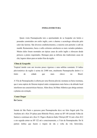INFRA-ESTRUTURA




         Quem visita Paranapiacaba tem a oportunidade de se hospedar em hotéis e
    pousadas construídos em estilo inglês, com o charme e aconchego oferecido pelo
    calor das lareiras. São diversos estabelecimentos, a maioria com pernoite e café da
    manhã. Restaurantes, bares e cafés coloniais satisfazem os mais variados paladares.
    Muitos deles foram montados em típicas casas de estilo inglês e oferecem desde
    petiscos a pratos requintados. Destaque para as delícias das tradicionais casas de
    chá, lugares ideais para as tardes frias da região.

Clima & Geografia
Tropical úmido com um inverno pouco rigoroso e uma neblina constante. O índice
pluviométrico da região é acima de 2.000 mm, atualmente Paranapiacaba detém é o
título       de          cidade       que        mais     chove        no        Brasil.


A Vila de Paranapiacaba é coberta por uma floresta pluvial, montana ou baixo montana,
que é uma espécie de floresta tropical onde a temperatura mais baixa e da altitude local
interferem nas características básicas. Além disso, há Mata Atlântica que abriga animais
e plantas em extinção.

Como Chegar
De Carro:




Saindo de São Paulo o percurso para Paranapiacaba deve ser feito Seguir pela Via
Anchieta até o Km 29 (placa para Ribeirão Pires), entrar na SP 148 (estrada Velha de
Santos) e continuar até o Km 33. Pegar a Rodovia Índio Tibiriçá (SP 31) até o Km 45,5
e em seguida entrar na SP 122 até o estacionamento, a 5 km de Paranapiacaba. De lá
partem ônibus que fazem o trajeto de ida e volta da vila ferroviária.
 