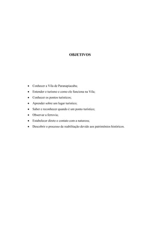 OBJETIVOS




Conhecer a Vila de Paranapiacaba;
Entender o turismo e como ele funciona na Vila;
Conhecer os pontos turísticos;
Aprender sobre um lugar turístico;
Saber e reconhecer quando é um ponto turístico;
Observar a ferrovia;
Estabelecer direto o contato com a natureza;
Descobrir o processo de reabilitação devido aos patrimônios históricos.
 