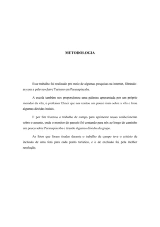 METODOLOGIA




       Esse trabalho foi realizado pro meio de algumas pesquisas na internet, filtrando-
as com a palavra-chave Turismo em Paranapiacaba.

       A escola também nos proporcionou uma palestra apresentada por um próprio
morador da vila, o professor Elmer que nos contou um pouco mais sobre a vila e tirou
algumas dúvidas inciais.

       E por fim tivemos o trabalho de campo para aprimorar nosso conhecimento
sobre o assunto, onde o monitor do passeio foi contando para nós ao longo do caminho
um pouco sobre Paranapiacaba e tirando algumas dúvidas do grupo.

       As fotos que foram tiradas durante o trabalho de campo teve o critério de
inclusão de uma foto para cada ponto turístico, e o de exclusão foi pela melhor
resolução.
 