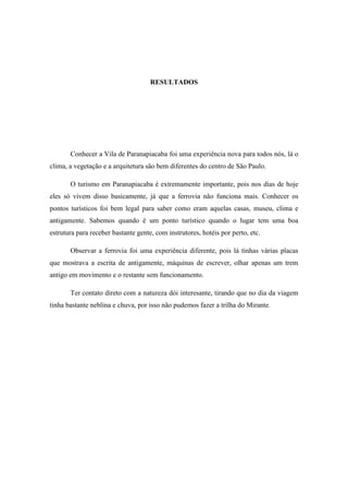 RESULTADOS




       Conhecer a Vila de Paranapiacaba foi uma experiência nova para todos nós, lá o
clima, a vegetação e a arquitetura são bem diferentes do centro de São Paulo.

       O turismo em Paranapiacaba é extremamente importante, pois nos dias de hoje
eles só vivem disso basicamente, já que a ferrovia não funciona mais. Conhecer os
pontos turísticos foi bem legal para saber como eram aquelas casas, museu, clima e
antigamente. Sabemos quando é um ponto turístico quando o lugar tem uma boa
estrutura para receber bastante gente, com instrutores, hotéis por perto, etc.

       Observar a ferrovia foi uma experiência diferente, pois lá tinhas várias placas
que mostrava a escrita de antigamente, máquinas de escrever, olhar apenas um trem
antigo em movimento e o restante sem funcionamento.

       Ter contato direto com a natureza dói interesante, tirando que no dia da viagem
tinha bastante neblina e chuva, por isso não pudemos fazer a trilha do Mirante.
 