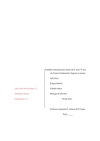 Trabalho realizado pelos alunos da 8ª série/ 9º ano
                                 do Ensino Fundamental. Seguem os nomes:

                                 Julia Silva

                                 Kaique Gabriel

Letra Time New Roman, 12         Cláudio Júnior

Alinhado à direita               Monique de Oliveira

Espaçamento 1,5                                 Nicoly Silva




                                 Professor responsável: Adriana M S Carqui

                                                  Nota: _____
 
