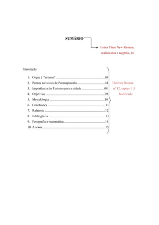 SUMÁRIO

                                                                                    Letra Time New Roman,
                                                                                     maiúsculas e negrito, 14




Introdução

   1. O que é Turismo? .............................................................03
   2. Pontos turísticos de Paranapiacaba...................................04                    TimNew Roman
   3. Importância do Turismo para a cidade ............................08                        nº 12, espaço 1,5
   4. Objetivos ..........................................................................09         Justificado
   5. Metodologia .....................................................................10
   6. Conclusões ........................................................................11
   7. Relatório ...........................................................................12
   8. Bibliografia .......................................................................13
   9. Fotografia e matemática....................................................14
   10. Anexos...............................................................................15
 