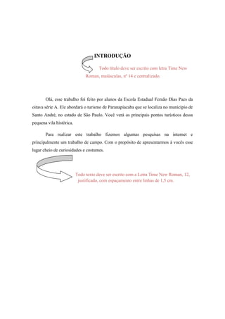 INTRODUÇÃO

                                      Todo título deve ser escrito com letra Time New
                               Roman, maiúsculas, nº 14 e centralizado.




       Olá, esse trabalho foi feito por alunos da Escola Estadual Fernão Dias Paes da
oitava série A. Ele abordará o turismo de Paranapiacaba que se localiza no município de
Santo André, no estado de São Paulo. Você verá os principais pontos turísticos dessa
pequena vila histórica.

       Para realizar este trabalho fizemos algumas pesquisas na internet e
principalmente um trabalho de campo. Com o propósito de apresentarmos à vocês esse
lugar cheio de curiosidades e costumes.




                          Todo texto deve ser escrito com a Letra Time New Roman, 12,
                           justificado, com espaçamento entre linhas de 1,5 cm.
 
