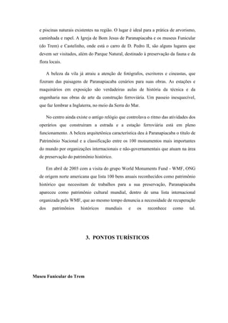 e piscinas naturais existentes na região. O lugar é ideal para a prática de arvorismo,
   caminhada e rapel. A Igreja de Bom Jesus de Paranapiacaba e os museus Funicular
   (do Trem) e Castelinho, onde está o carro de D. Pedro II, são alguns lugares que
   devem ser visitados, além do Parque Natural, destinado à preservação da fauna e da
   flora locais.

         A beleza da vila já atraiu a atenção de fotógrafos, escritores e cineastas, que
   fizeram das paisagens de Paranapiacaba cenários para suas obras. As estações e
   maquinários em exposição são verdadeiras aulas de história da técnica e da
   engenharia nas obras de arte da construção ferroviária. Um passeio inesquecível,
   que faz lembrar a Inglaterra, no meio da Serra do Mar.

         No centro ainda existe o antigo relógio que controlava o ritmo das atividades dos
   operários que construíram a estrada e a estação ferroviária está em pleno
   funcionamento. A beleza arquitetônica característica deu à Paranapiacaba o título de
   Patrimônio Nacional e a classificação entre os 100 monumentos mais importantes
   do mundo por organizações internacionais e não-governamentais que atuam na área
   de preservação do patrimônio histórico.

         Em abril de 2003 com a visita do grupo World Monuments Fund - WMF, ONG
   de origem norte americana que lista 100 bens anuais reconhecidos como patrimônio
   histórico que necessitam de trabalhos para a sua preservação, Paranapiacaba
   apareceu como patrimônio cultural mundial, dentro de uma lista internacional
   organizada pela WMF, que ao mesmo tempo denuncia a necessidade de recuperação
   dos      patrimônios    históricos    mundiais    e    os    reconhece    como     tal.




                              3. PONTOS TURÍSTICOS




Museu Funicular do Trem
 