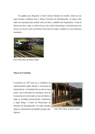 Os galpões que abrigaram o maior sistema funicular do mundo, ainda em seu
lugar original, compõem hoje o Museu Funicular de Paranapiacaba. As peças estão
todas em exposição para mostrar como era feito o trabalho das maquinarias: a roda de
inércia movida a vapor, os cabos de aço e um veículo serra-breque. Um passeio por este
museu vai revelar muito da história ferroviária do lugar e também de seus primeiros
moradores.




Foto: Pref. Mun. de Santo André




Museu do Castelinho




Construído em 1897 para ser a residência do
superintendente inglês durante a construção da
estrada férrea, o Castelinho fica no alto de uma
colina. Sua localização foi estratégica, pois de
lá era possível avistar todas as ruas do distrito e
todas as atividades desenvolvidas. Atualmente
o lugar abriga o Centro de Preservação da
Memória de Paranapiacaba. Ali estão reunidos
objetos e instrumentos de trabalho da época dos       Foto: Pref. Mun. de Santo André
ingleses.
 