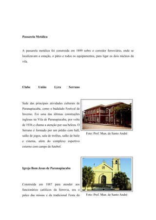 Passarela Metálica



A passarela metálica foi construída em 1899 sobre o corredor ferroviário, onde se
localizavam a estação, o pátio e todos os equipamentos, para ligar os dois núcleos da
vila.




Clube        União        Lyra        Serrano




Sede das principais atividades culturais de
Paranapiacaba, como o badalado Festival de
Inverno. Foi uma das últimas construções
inglesas na Vila de Paranapiacaba, por volta
de 1936 e chama a atenção por sua beleza. O
Serrano é formado por um prédio com hall,
                                                  Foto: Pref. Mun. de Santo André
salão de jogos, sala de troféus, salão de baile
e cinema, além do complexo esportivo
externo com campo de futebol.




Igreja Bom Jesus de Paranapiacaba




Construída em 1887 para atender aos
funcionários católicos da ferrovia, era o
palco das missas e da tradicional Festa do        Foto: Pref. Mun. de Santo André
 