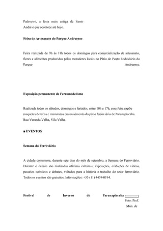 Padroeiro, a festa mais antiga de Santo
André e que acontece até hoje.


Feira de Artesanato do Parque Andreense



Feira realizada de 9h às 18h todos os domingos para comercialização de artesanato,
flores e alimentos produzidos pelos moradores locais no Pátio do Posto Rodoviário do
Parque                                                                      Andreense.




Exposição permanente de Ferromodelismo



Realizada todos os sábados, domingos e feriados, entre 10h e 17h, essa feira expõe
maquetes de trens e miniaturas em movimento do pátio ferroviário de Paranapiacaba.
Rua Varanda Velha, Vila Velha.


■ EVENTOS



Semana do Ferroviário



A cidade comemora, durante sete dias do mês de setembro, a Semana do Ferroviário.
Durante o evento são realizadas oficinas culturais, exposições, exibições de vídeos,
passeios turísticos e debates, voltados para a história e trabalho do setor ferroviário.
Todos os eventos são gratuitos. Informações: +55 (11) 4439-0194.




Festival         de          Inverno           de           Paranapiacaba
                                                                            Foto: Pref.
                                                                             Mun. de
 