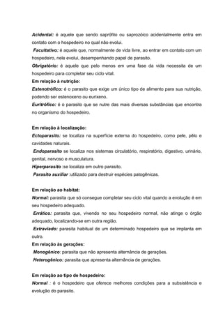Acidental: é aquele que sendo saprófito ou saprozóico acidentalmente entra em
contato com o hospedeiro no qual não evolui.
Facultativo: é aquele que, normalmente de vida livre, ao entrar em contato com um
hospedeiro, nele evolui, desempenhando papel de parasito.
Obrigatório: é aquele que pelo menos em uma fase da vida necessita de um
hospedeiro para completar seu ciclo vital.
Em relação à nutrição:
Estenotrófico: é o parasito que exige um único tipo de alimento para sua nutrição,
podendo ser estenoxeno ou eurixeno.
Euritrófico: é o parasito que se nutre das mais diversas substâncias que encontra
no organismo do hospedeiro.
Em relação à localização:
Ectoparasito: se localiza na superfície externa do hospedeiro, como pele, pêlo e
cavidades naturais.
Endoparasito se localiza nos sistemas circulatório, respiratório, digestivo, urinário,
genital, nervoso e musculatura.
Hiperparasito :se localiza em outro parasito.
Parasito auxiliar :utilizado para destruir espécies patogênicas.
Em relação ao habitat:
Normal: parasita que só consegue completar seu ciclo vital quando a evolução é em
seu hospedeiro adequado.
Errático: parasita que, vivendo no seu hospedeiro normal, não atinge o órgão
adequado, localizando-se em outra região.
Extraviado: parasita habitual de um determinado hospedeiro que se implanta em
outro.
Em relação às gerações:
Monogênico: parasita que não apresenta alternância de gerações.
Heterogênico: parasita que apresenta alternância de gerações.
Em relação ao tipo de hospedeiro:
Normal : é o hospedeiro que oferece melhores condições para a subsistência e
evolução do parasito.
 
