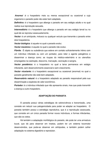 Anormal :é o hospedeiro mais ou menos excepcional ou ocasional a cujo
organismo o parasito pode não estar bem adaptado.
Definitivo: é o hospedeiro que alberga o parasito em seu estágio adulto e no qual
realiza sua reprodução sexuada.
Intermediário: é o hospedeiro que alberga o parasito em seu estágio larval ou no
qual ele se reproduz assexuadamente.
Vector: é um artrópode, molusco ou qualquer veículo que transmite o parasito entre
dois hospedeiros.
Vector biológico :é aquele no qual o parasito evolui.
Vector mecânico: é aquele no qual o parasito não evolui.
Fômite : É objeto ou substância que esteve em contato suficientemente íntimo com
um indivíduo infectado ou com um portador, para reter o agente patogênico e
disseminar a doença como: as roupas do médico-veterinário e os utensílios
empregados na castração, descorne, marcação, vacinação e sangria.
Vector paratênico: é o hospedeiro no qual a larva permanece em estágio
infectante, sem desenvolvimento essencial e sem crescimento.
Vector vicariante: é o hospedeiro excepcional ou ocasional (anormal) no qual o
parasito geralmente não está bem adaptado.
Reservatório natural: é o hospedeiro adaptado ao parasito responsável pela sua
disseminação a espécies de valor econômico.
Portador: é o indivíduo infectado que não apresenta sinais, mas que pode transmitir
a doença a outro hospedeiro.
ADAPTAÇÃO DO PARASITA
O parasita possui várias estratégias de sobrevivência e transmissão, uma
consiste em reduzir sua patogenicidade para poder se adaptar ao hospedeiro. O
parasita também possui a estratégia reprodutiva, que é a reprodução assexuada,
que consiste em um único parasita formar novos indivíduos, e formas infectantes,
que são os cistos.
Há também a adaptação morfológica do parasito, ele pode ter uma armadura
bucal, que dá para observar em insetos, podem ter um sistema locomotor
desenvolvidos, que pode-se observar em artrópodes, e também podem sofrer
adaptação no sistema digestório e reprodutor.
 