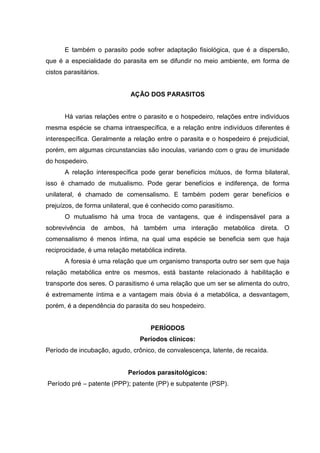 E também o parasito pode sofrer adaptação fisiológica, que é a dispersão,
que é a especialidade do parasita em se difundir no meio ambiente, em forma de
cistos parasitários.
AÇÃO DOS PARASITOS
Há varias relações entre o parasito e o hospedeiro, relações entre indivíduos
mesma espécie se chama intraespecífica, e a relação entre indivíduos diferentes é
interespecífica. Geralmente a relação entre o parasita e o hospedeiro é prejudicial,
porém, em algumas circunstancias são inoculas, variando com o grau de imunidade
do hospedeiro.
A relação interespecífica pode gerar benefícios mútuos, de forma bilateral,
isso é chamado de mutualismo. Pode gerar benefícios e indiferença, de forma
unilateral, é chamado de comensalismo. E também podem gerar benefícios e
prejuízos, de forma unilateral, que é conhecido como parasitismo.
O mutualismo há uma troca de vantagens, que é indispensável para a
sobrevivência de ambos, há também uma interação metabólica direta. O
comensalismo é menos íntima, na qual uma espécie se beneficia sem que haja
reciprocidade, é uma relação metabólica indireta.
A foresia é uma relação que um organismo transporta outro ser sem que haja
relação metabólica entre os mesmos, está bastante relacionado à habilitação e
transporte dos seres. O parasitismo é uma relação que um ser se alimenta do outro,
é extremamente íntima e a vantagem mais óbvia é a metabólica, a desvantagem,
porém, é a dependência do parasita do seu hospedeiro.
PERÍODOS
Períodos clínicos:
Período de incubação, agudo, crônico, de convalescença, latente, de recaída.
Períodos parasitológicos:
Período pré – patente (PPP); patente (PP) e subpatente (PSP).
 