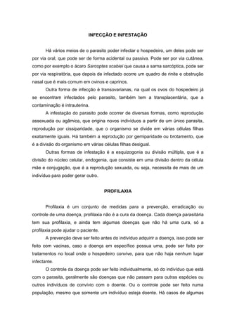 INFECÇÃO E INFESTAÇÃO
Há vários meios de o parasito poder infectar o hospedeiro, um deles pode ser
por via oral, que pode ser de forma acidental ou passiva. Pode ser por via cutânea,
como por exemplo o ácaro Sarcoptes scabiei que causa a sarna sarcóptica, pode ser
por via respiratória, que depois de infectado ocorre um quadro de rinite e obstrução
nasal que é mais comum em ovinos e caprinos.
Outra forma de infecção é transovarianas, na qual os ovos do hospedeiro já
se encontram infectados pelo parasito, também tem a transplacentária, que a
contaminação é intrauterina.
A infestação do parasito pode ocorrer de diversas formas, como reprodução
assexuada ou agâmica, que origina novos indivíduos a partir de um único parasita,
reprodução por cissiparidade, que o organismo se divide em várias células filhas
exatamente iguais. Há também a reprodução por gemiparidade ou brotamento, que
é a divisão do organismo em várias células filhas desigual.
Outras formas de infestação é a esquizogonia ou divisão múltipla, que é a
divisão do núcleo celular, endogenia, que consiste em uma divisão dentro da célula
mãe e conjugação, que é a reprodução sexuada, ou seja, necessita de mais de um
indivíduo para poder gerar outro.
PROFILAXIA
Profilaxia é um conjunto de medidas para a prevenção, erradicação ou
controle de uma doença, profilaxia não é a cura da doença. Cada doença parasitária
tem sua profilaxia, e ainda tem algumas doenças que não há uma cura, só a
profilaxia pode ajudar o paciente.
A prevenção deve ser feito antes do indivíduo adquirir a doença, isso pode ser
feito com vacinas, caso a doença em específico possua uma, pode ser feito por
tratamentos no local onde o hospedeiro convive, para que não haja nenhum lugar
infectante.
O controle da doença pode ser feito individualmente, só do indivíduo que está
com o parasita, geralmente são doenças que não passam para outras espécies ou
outros indivíduos de convívio com o doente. Ou o controle pode ser feito numa
população, mesmo que somente um indivíduo esteja doente. Há casos de algumas
 