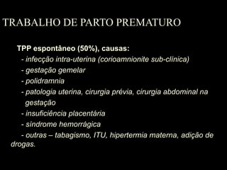 TRABALHO DE PARTO PREMATURO
TPP espontâneo (50%), causas:
- infecção intra-uterina (corioamnionite sub-clínica)
- gestação gemelar
- polidramnia
- patologia uterina, cirurgia prévia, cirurgia abdominal na
gestação
- insuficiência placentária
- síndrome hemorrágica
- outras – tabagismo, ITU, hipertermia materna, adição de
drogas.
 