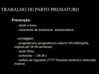 TRABALHO DE PARTO PREMATURO
Prevenção:
- abolir o fumo
- tratamento de bacteriúria assintomática
- circlagem
- progesterona (progesterona natural 100-400mg/dia,
vaginal,até 34-36 semanas)
- ácido fólico
- corticóide → 28-34 s
- sulfato de magnésio (???? Paralisia cerebral e disfunção
motora)
 