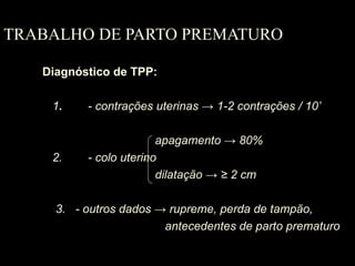 TRABALHO DE PARTO PREMATURO
Diagnóstico de TPP:
1. - contrações uterinas → 1-2 contrações / 10’
apagamento → 80%
2. - colo uterino
dilatação → ≥ 2 cm
3. - outros dados → rupreme, perda de tampão,
antecedentes de parto prematuro
 