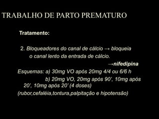 TRABALHO DE PARTO PREMATURO Tratamento: 2.  Bloqueadores do canal de cálcio  -> bloqueia  o   canal lento da entrada de cálcio. -> nifedipina Esquemas: a) 30mg VO após 20mg 4/4 ou 6/6 h   b) 20mg VO, 20mg após 90’, 10mg após 20’, 10mg após 20’ (4 doses) (rubor,cefaléia,tontura,palpitação e hipotensão) 