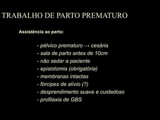 TRABALHO DE PARTO PREMATURO Assistência ao parto: -  pélvico prematuro  -> cesária   - sala de parto antes de 10cm - não sedar a paciente - episiotomia (obrigatória) - membranas intactas  - fórcipes de alívio (?) - desprendimento suave e cuidadoso - profilaxia de GBS  