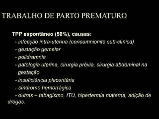 TRABALHO DE PARTO PREMATURO TPP espontâneo (50%), causas:   - infecção intra-uterina (corioamnionite sub-clínica)   - gestação gemelar   - polidramnia   - patologia uterina, cirurgia prévia, cirurgia abdominal na  gestação   - insuficiência placentária   - síndrome hemorrágica   - outras – tabagismo, ITU, hipertermia materna, adição de drogas. 
