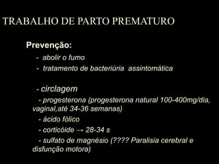 TRABALHO DE PARTO PREMATURO Prevenção: -  abolir o fumo   -  tratamento de bacteriúria  assintomática     -  circlagem - progesterona (progesterona natural 100-400mg/dia, vaginal,até 34-36 semanas) - ácido fólico   - corticóide -> 28-34 s - sulfato de magnésio (???? Paralisia cerebral e disfunção motora) 