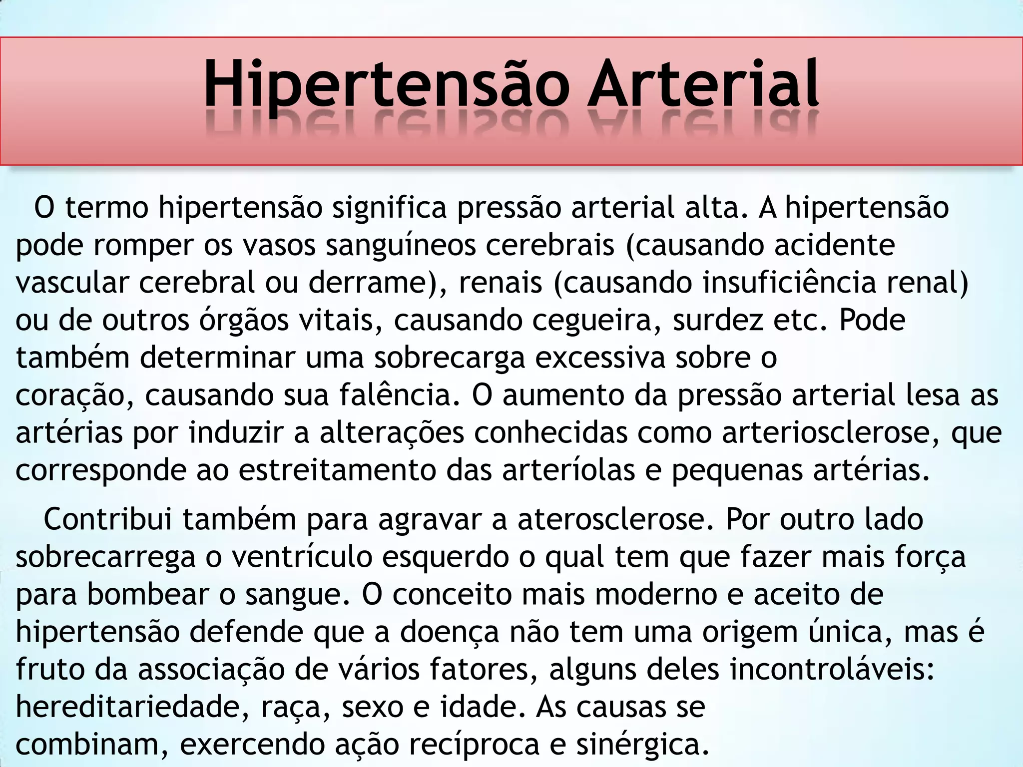 Hipertensão Arterial
O termo hipertensão significa pressão arterial alta. A hipertensão
pode romper os vasos sanguíneos cerebrais (causando acidente
vascular cerebral ou derrame), renais (causando insuficiência renal)
ou de outros órgãos vitais, causando cegueira, surdez etc. Pode
também determinar uma sobrecarga excessiva sobre o
coração, causando sua falência. O aumento da pressão arterial lesa as
artérias por induzir a alterações conhecidas como arteriosclerose, que
corresponde ao estreitamento das arteríolas e pequenas artérias.
Contribui também para agravar a aterosclerose. Por outro lado
sobrecarrega o ventrículo esquerdo o qual tem que fazer mais força
para bombear o sangue. O conceito mais moderno e aceito de
hipertensão defende que a doença não tem uma origem única, mas é
fruto da associação de vários fatores, alguns deles incontroláveis:
hereditariedade, raça, sexo e idade. As causas se
combinam, exercendo ação recíproca e sinérgica.

 