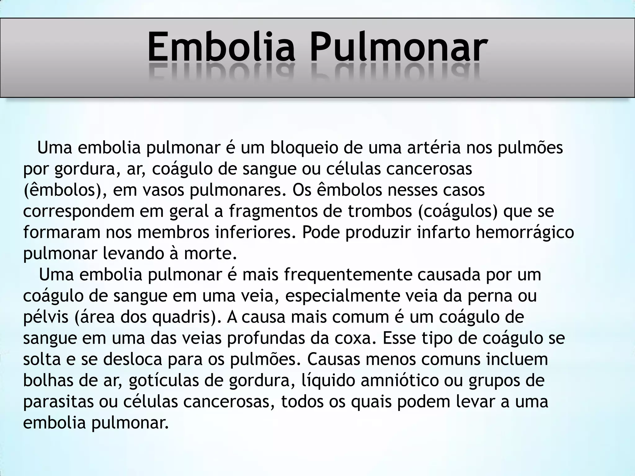 Embolia Pulmonar
Uma embolia pulmonar é um bloqueio de uma artéria nos pulmões
por gordura, ar, coágulo de sangue ou células cancerosas
(êmbolos), em vasos pulmonares. Os êmbolos nesses casos
correspondem em geral a fragmentos de trombos (coágulos) que se
formaram nos membros inferiores. Pode produzir infarto hemorrágico
pulmonar levando à morte.
Uma embolia pulmonar é mais frequentemente causada por um
coágulo de sangue em uma veia, especialmente veia da perna ou
pélvis (área dos quadris). A causa mais comum é um coágulo de
sangue em uma das veias profundas da coxa. Esse tipo de coágulo se
solta e se desloca para os pulmões. Causas menos comuns incluem
bolhas de ar, gotículas de gordura, líquido amniótico ou grupos de
parasitas ou células cancerosas, todos os quais podem levar a uma
embolia pulmonar.

 