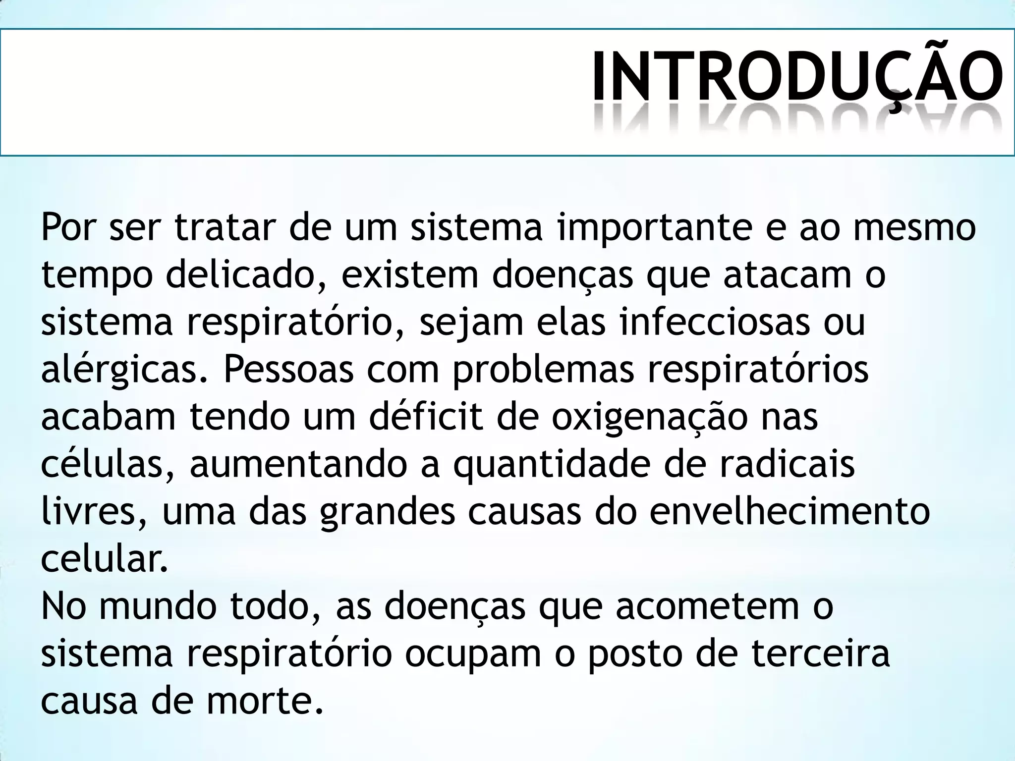 INTRODUÇÃO
Por ser tratar de um sistema importante e ao mesmo
tempo delicado, existem doenças que atacam o
sistema respiratório, sejam elas infecciosas ou
alérgicas. Pessoas com problemas respiratórios
acabam tendo um déficit de oxigenação nas
células, aumentando a quantidade de radicais
livres, uma das grandes causas do envelhecimento
celular.
No mundo todo, as doenças que acometem o
sistema respiratório ocupam o posto de terceira
causa de morte.

 