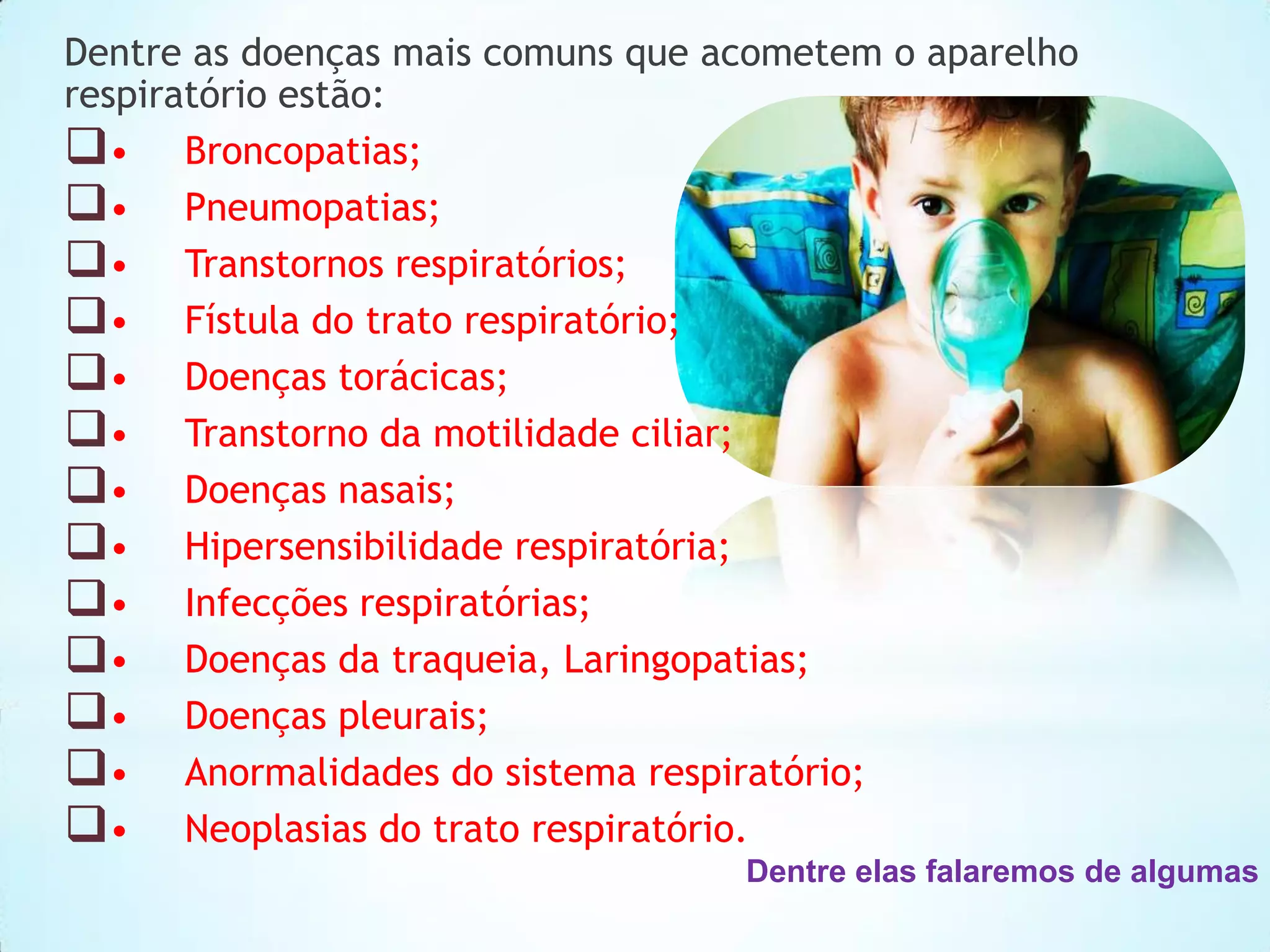 Dentre as doenças mais comuns que acometem o aparelho
respiratório estão:
• Broncopatias;
• Pneumopatias;
• Transtornos respiratórios;
• Fístula do trato respiratório;
• Doenças torácicas;
• Transtorno da motilidade ciliar;
• Doenças nasais;
• Hipersensibilidade respiratória;
• Infecções respiratórias;
• Doenças da traqueia, Laringopatias;
• Doenças pleurais;
• Anormalidades do sistema respiratório;
• Neoplasias do trato respiratório.
Dentre elas falaremos de algumas

 