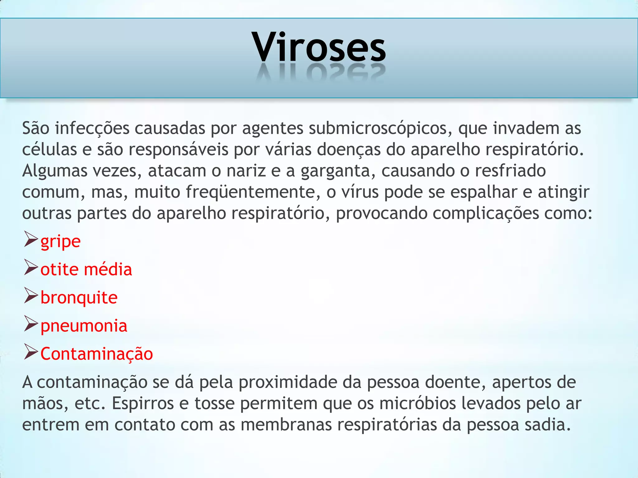 Viroses
São infecções causadas por agentes submicroscópicos, que invadem as
células e são responsáveis por várias doenças do aparelho respiratório.
Algumas vezes, atacam o nariz e a garganta, causando o resfriado
comum, mas, muito freqüentemente, o vírus pode se espalhar e atingir
outras partes do aparelho respiratório, provocando complicações como:

gripe
otite média
bronquite
pneumonia
Contaminação
A contaminação se dá pela proximidade da pessoa doente, apertos de
mãos, etc. Espirros e tosse permitem que os micróbios levados pelo ar
entrem em contato com as membranas respiratórias da pessoa sadia.

 