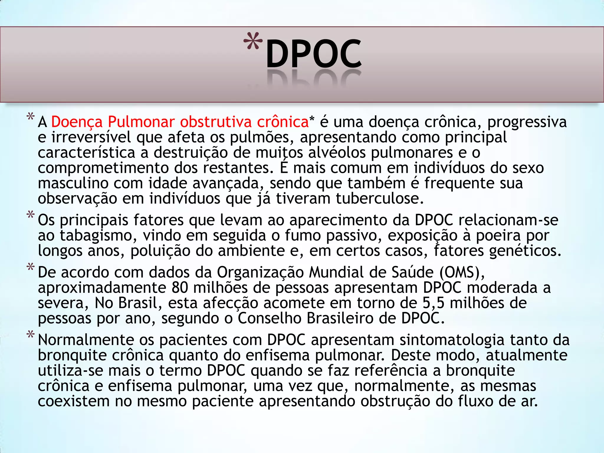 *DPOC
* A Doença Pulmonar obstrutiva crônica* é uma doença crônica, progressiva

e irreversível que afeta os pulmões, apresentando como principal
característica a destruição de muitos alvéolos pulmonares e o
comprometimento dos restantes. É mais comum em indivíduos do sexo
masculino com idade avançada, sendo que também é frequente sua
observação em indivíduos que já tiveram tuberculose.
* Os principais fatores que levam ao aparecimento da DPOC relacionam-se
ao tabagismo, vindo em seguida o fumo passivo, exposição à poeira por
longos anos, poluição do ambiente e, em certos casos, fatores genéticos.
* De acordo com dados da Organização Mundial de Saúde (OMS),
aproximadamente 80 milhões de pessoas apresentam DPOC moderada a
severa, No Brasil, esta afecção acomete em torno de 5,5 milhões de
pessoas por ano, segundo o Conselho Brasileiro de DPOC.
* Normalmente os pacientes com DPOC apresentam sintomatologia tanto da
bronquite crônica quanto do enfisema pulmonar. Deste modo, atualmente
utiliza-se mais o termo DPOC quando se faz referência a bronquite
crônica e enfisema pulmonar, uma vez que, normalmente, as mesmas
coexistem no mesmo paciente apresentando obstrução do fluxo de ar.

 