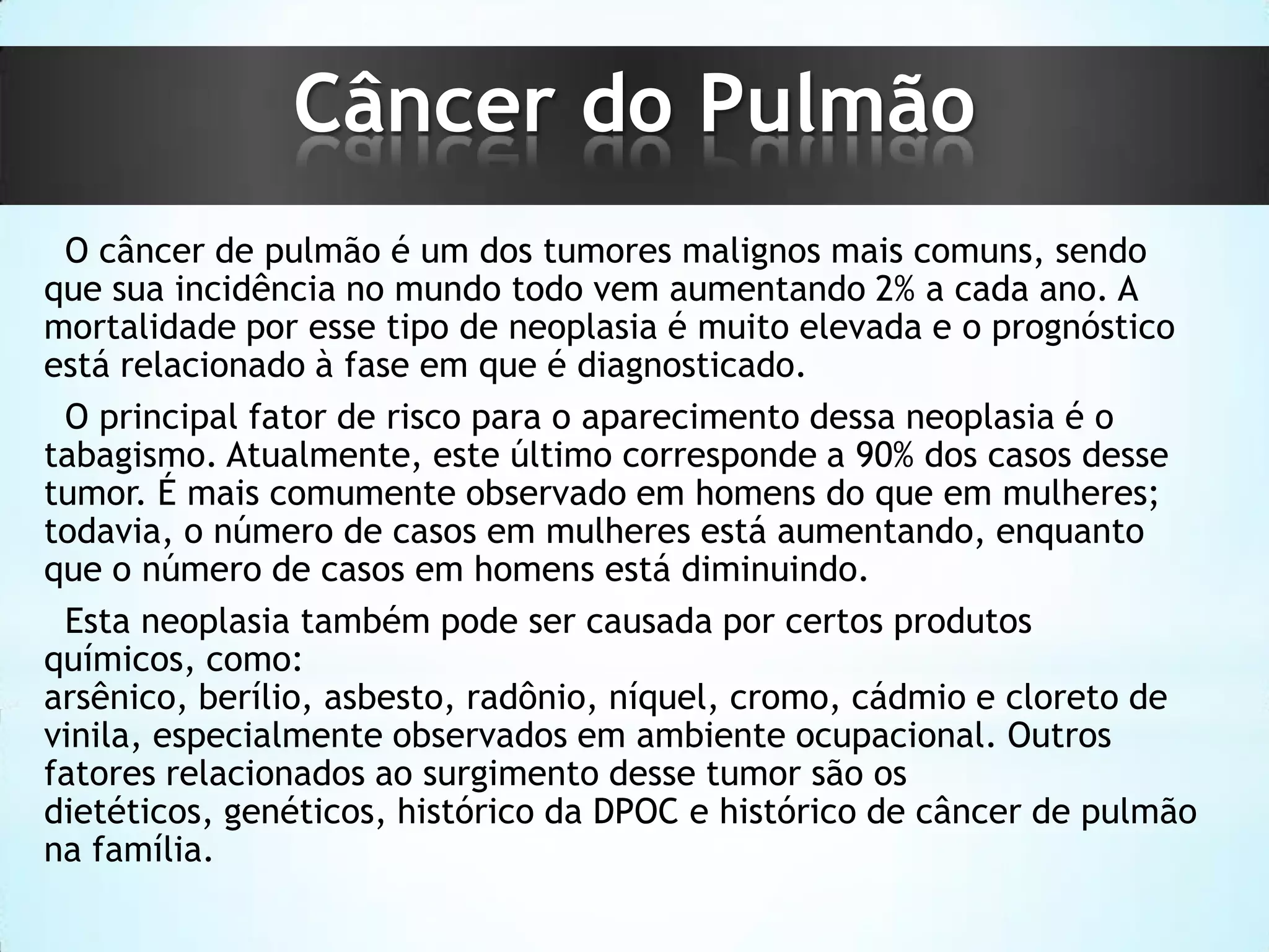 Câncer do Pulmão
O câncer de pulmão é um dos tumores malignos mais comuns, sendo
que sua incidência no mundo todo vem aumentando 2% a cada ano. A
mortalidade por esse tipo de neoplasia é muito elevada e o prognóstico
está relacionado à fase em que é diagnosticado.
O principal fator de risco para o aparecimento dessa neoplasia é o
tabagismo. Atualmente, este último corresponde a 90% dos casos desse
tumor. É mais comumente observado em homens do que em mulheres;
todavia, o número de casos em mulheres está aumentando, enquanto
que o número de casos em homens está diminuindo.
Esta neoplasia também pode ser causada por certos produtos
químicos, como:
arsênico, berílio, asbesto, radônio, níquel, cromo, cádmio e cloreto de
vinila, especialmente observados em ambiente ocupacional. Outros
fatores relacionados ao surgimento desse tumor são os
dietéticos, genéticos, histórico da DPOC e histórico de câncer de pulmão
na família.

 