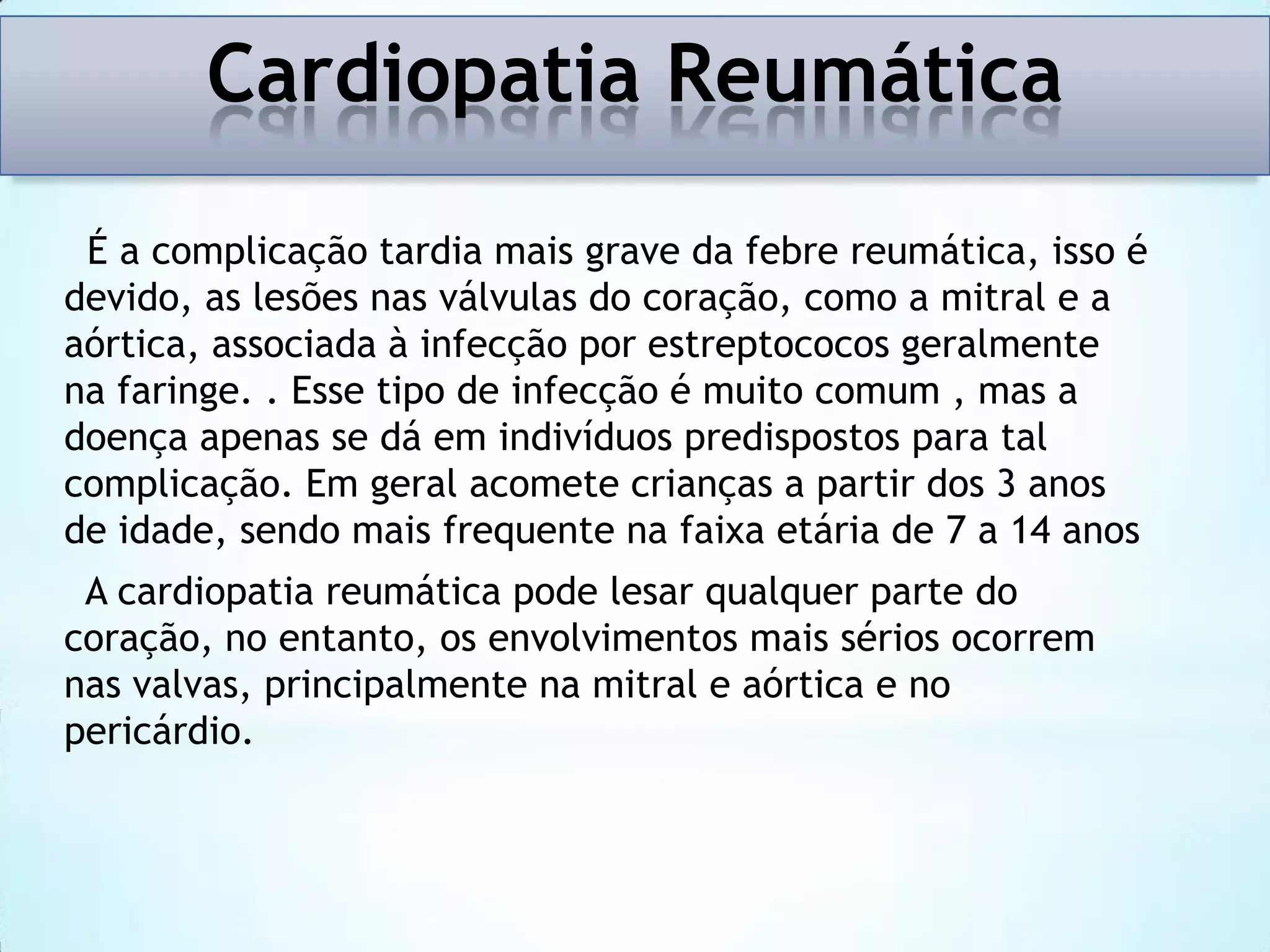 Cardiopatia Reumática
É a complicação tardia mais grave da febre reumática, isso é
devido, as lesões nas válvulas do coração, como a mitral e a
aórtica, associada à infecção por estreptococos geralmente
na faringe. . Esse tipo de infecção é muito comum , mas a
doença apenas se dá em indivíduos predispostos para tal
complicação. Em geral acomete crianças a partir dos 3 anos
de idade, sendo mais frequente na faixa etária de 7 a 14 anos
A cardiopatia reumática pode lesar qualquer parte do
coração, no entanto, os envolvimentos mais sérios ocorrem
nas valvas, principalmente na mitral e aórtica e no
pericárdio.

 