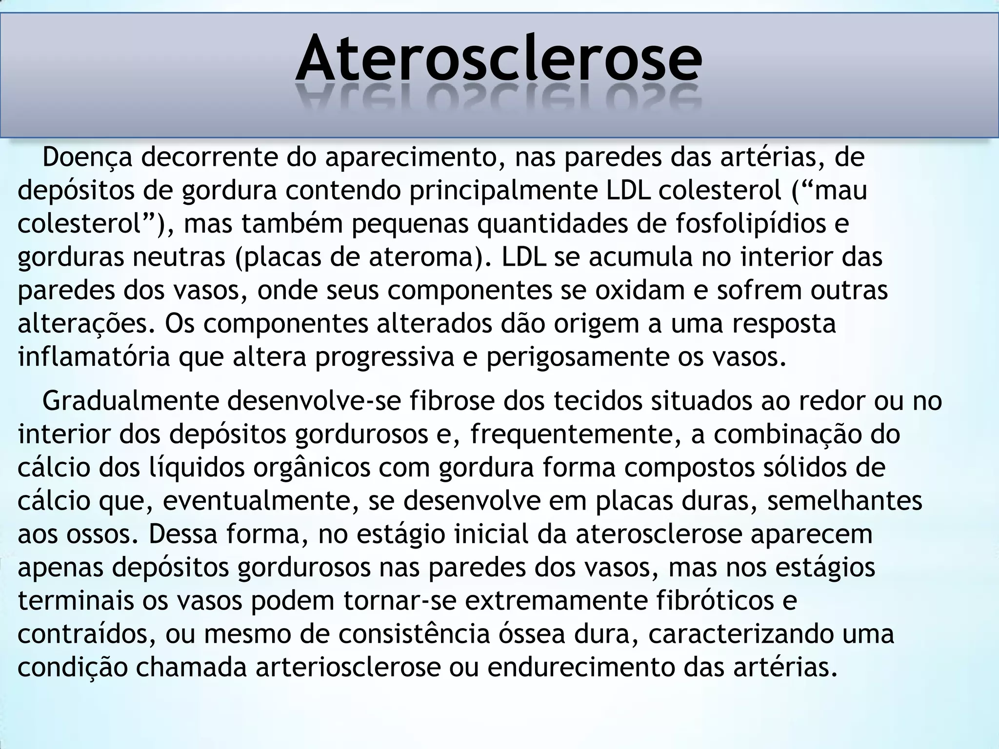 Aterosclerose
Doença decorrente do aparecimento, nas paredes das artérias, de
depósitos de gordura contendo principalmente LDL colesterol (“mau
colesterol”), mas também pequenas quantidades de fosfolipídios e
gorduras neutras (placas de ateroma). LDL se acumula no interior das
paredes dos vasos, onde seus componentes se oxidam e sofrem outras
alterações. Os componentes alterados dão origem a uma resposta
inflamatória que altera progressiva e perigosamente os vasos.
Gradualmente desenvolve-se fibrose dos tecidos situados ao redor ou no
interior dos depósitos gordurosos e, frequentemente, a combinação do
cálcio dos líquidos orgânicos com gordura forma compostos sólidos de
cálcio que, eventualmente, se desenvolve em placas duras, semelhantes
aos ossos. Dessa forma, no estágio inicial da aterosclerose aparecem
apenas depósitos gordurosos nas paredes dos vasos, mas nos estágios
terminais os vasos podem tornar-se extremamente fibróticos e
contraídos, ou mesmo de consistência óssea dura, caracterizando uma
condição chamada arteriosclerose ou endurecimento das artérias.

 