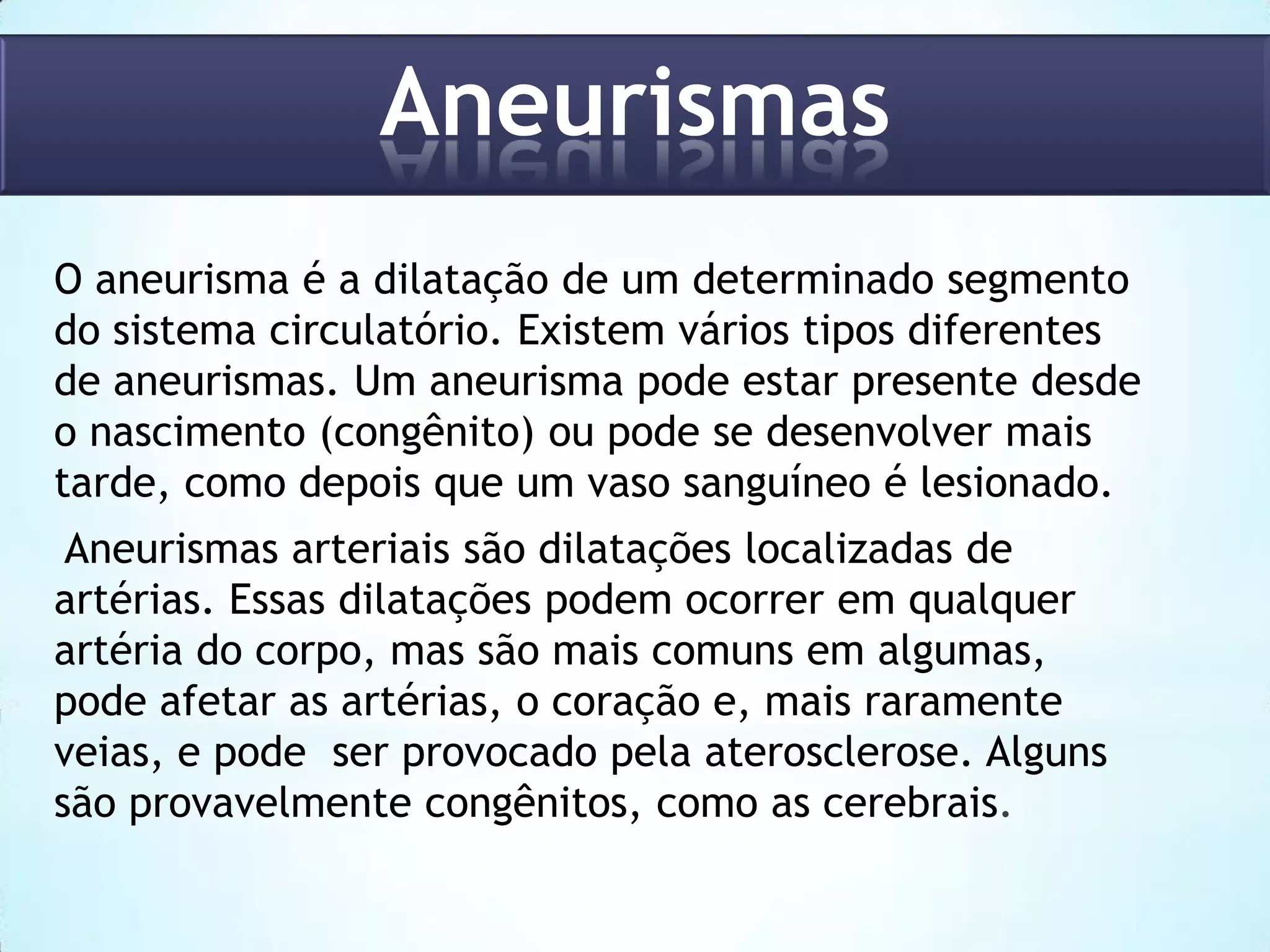 Aneurismas
O aneurisma é a dilatação de um determinado segmento
do sistema circulatório. Existem vários tipos diferentes
de aneurismas. Um aneurisma pode estar presente desde
o nascimento (congênito) ou pode se desenvolver mais
tarde, como depois que um vaso sanguíneo é lesionado.
Aneurismas arteriais são dilatações localizadas de
artérias. Essas dilatações podem ocorrer em qualquer
artéria do corpo, mas são mais comuns em algumas,
pode afetar as artérias, o coração e, mais raramente
veias, e pode ser provocado pela aterosclerose. Alguns
são provavelmente congênitos, como as cerebrais.

 