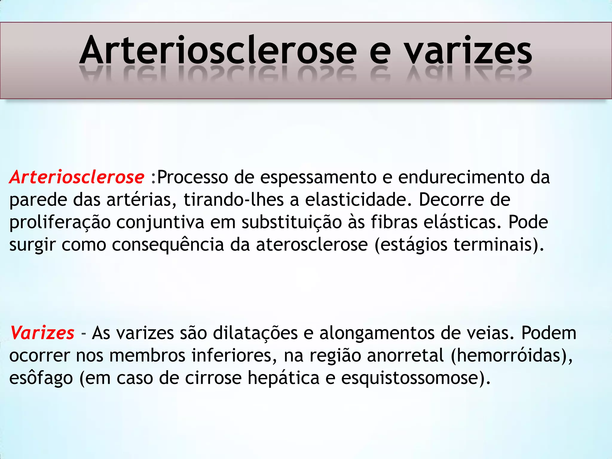 Arteriosclerose e varizes
Arteriosclerose :Processo de espessamento e endurecimento da
parede das artérias, tirando-lhes a elasticidade. Decorre de
proliferação conjuntiva em substituição às fibras elásticas. Pode
surgir como consequência da aterosclerose (estágios terminais).

Varizes - As varizes são dilatações e alongamentos de veias. Podem
ocorrer nos membros inferiores, na região anorretal (hemorróidas),
esôfago (em caso de cirrose hepática e esquistossomose).

 