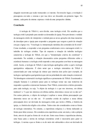 10
alegação recorrente que razão transcende a si mesmo. Em terceiro lugar, a revelação é
pressuposta em todo o sistema e por isso deve ser discutido em primeiro lugar. No
entanto, cada parte do sistema expressa o todo de uma perspectiva distinta.
Conclusão
A teologia de Tillich é, sem dúvida, uma teologia cristã. Ele acredita que a
teologia cristã é projetado para atender as demandas da igreja. Para proclamar a verdade
da mensagem cristã e de interpretar a verdade para as novas gerações são duas maneiras
de desculpas para a igreja para responder a perguntas que surgem a partir da situação
em que a Igreja vive. "A teologia é a interpretação metódica dos conteúdos da fé cristã".
Como resultado, a responder a tais perguntas condicionais com a mensagem cristã é o
trabalho de teólogos cristãos. Tipo de resposta a situação do trabalho teológico
caracteriza a teologia de Tillich, em que a "interpretação criativa da existência" é
encontrado. Na verdade, a situação desencadeia certas perguntas diferentes sobre a
existência humana e a teologia cristã responde a estas perguntas com base na mensagem
cristã. Assim, a teologia de Tillich é uma teologia apologética sobre a qual a teologia
querigmática subjacente. É claro notar que a teologia sistemática de Tillich é
caracterizada por uma teologia da síntese que sintetiza dois polos (por exemplo, de
teologia e apologética querigmática) que está na polaridade de cada situação existencial.
Tal abordagem existencial à teologia significou o pensamento de Tillich. Examinando a
situação humana é o primeiro passo para os teólogos tomar nas suas tentativas de
responder a questões existenciais humanos. Para Tillich, existem dois critérios prestados
para cada teologia, ou seja, "o objeto da teologia é o que nos interessa, em última
instância", e "o que nos interessa em última análise, determina o nosso ser ou não ser".
Em outras palavras, o objeto da teologia é explicar a nossa última preocupação que
determina nosso ser ou não ser. O caminho cristão de explicar a nossa última
preocupação deve ser derivada da mensagem cristã, que inclui a Bíblia, a história da
igreja, e a história da religião e da cultura. Todos estes são considerados como as fontes
de teologia sistemática. No entanto, a experiência religiosa é a forma indicando as
fontes para falar conosco. Ele considera esta experiência como um meio, e não a própria
fonte, através do qual as fontes de vir até nós. Entre essas fontes e experiências abertas,
uma busca para a norma da teologia sistemática cristã é necessária para guiar os
teólogos. A norma a que as fontes e os do meio são submetidos a deve ser derivado de
 