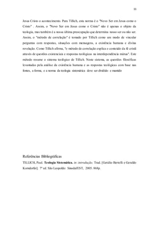 11
Jesus Cristo o acontecimento. Para Tillich, esta norma é o "Novo Ser em Jesus como o
Cristo" . Assim, o "Novo Ser em Jesus como o Cristo" não é apenas o objeto da
teologia, mas também é a nossa última preocupação que determina nosso ser ou não ser.
Assim, o "método de correlação" é tomado por Tillich como um modo de vincular
perguntas com respostas, situações com mensagens, a existência humana e divina
revelação. Como Tillich afirma, "o método de correlação explica o conteúdo da fé cristã
através de questões existenciais e respostas teológicas na interdependência mútua". Este
método resume o sistema teológico de Tillich. Neste sistema, as questões filosóficas
levantadas pela análise da existência humana e as respostas teológicas com base nas
fontes, a forma, e a norma da teologia sistemática deve ser dividido e mantido
Referências Bibliográficas
TILLICH, Paul. Teologia Sistemática. in: introdução. Trad. [Getúlio Bertelli e Geraldo
Korndorfer]. 7º ed. São Leopoldo: Sinodal/EST, 2005. 868p.
 