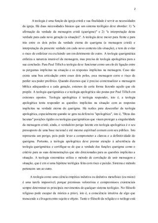 2
A teologia é uma função da igreja cristã e sua finalidade é servir as necessidades
da igreja. Há duas necessidades básicas que um sistema teológico deve abordar: 1) "a
afirmação da verdade da mensagem cristã (querigma)" e 2) "a interpretação desta
verdade para cada nova geração (a situação)". A teologia deve mover para frente e para
trás entre os dois polos da verdade eterna do querigma (a mensagem cristã) e
interpretação da presente verdade em cada novo contexto (da situação), e tem de evitar
o risco de enfatizar ou excluindo um em detrimento do outro. A teologia querigmática
enfatiza a natureza imutável da mensagem, mas precisa de teologia apologética para a
sua conclusão. Para Paul Tillich a teologia deve funcionar como um elo de ligação entre
as perguntas implícitas na situação e as respostas implícitas na mensagem. Caso não
exista uma boa articulação entre esses dois polos, essa mensagem corre o risco de
perder seu poder profético. Quando dizemos que é preciso contextualizar a mensagem
bíblica adequando-a a cada geração, estamos de certa forma fazendo aquilo que ele
propõe. A teologia querigmática e a teologia apologética são postas por Paul Tillich em
extremos opostos. Teologia apologética é teologia responder, isto é, a teologia
apologética tenta responder as questões implícitas na situação com as respostas
implícitas na verdade eterna do querigma. Há razões para desconfiar da teologia
apologética, especialmente quando se gera na defensiva "apologética", isto é, "Deus das
lacunas" posições rígidas ou teologias querigmáticas que visam proteger a singularidade
da mensagem cristã; ainda, o verdadeiro perigo latente em teologia apologética é o seu
pressuposto de uma base racional e até mesmo espiritual comum com seu público. Isto
representa um perigo, pois pode levar a comprometer a clareza e a definitividade do
querigma. Portanto, a teologia apologética deve prestar atenção à advertência da
teologia querigmática e certifique-se de que a verdade das funções querigma como o
critério para as suas demonstrações que são direcionadas para as questões implícitas a
situação. A teologia sistemática utiliza o método de correlação de unir mensagem e
situação, que é em si uma hipótese teológica feita com risco e paixão. Sistema e método
pertencem um ao outro.
A teologia como uma ciência empírica indutiva ou dedutiva metafísico (ou misto)
é uma tarefa impossível, porque premissas valorativas e compromissos existenciais
sempre determinar os principais movimentos de qualquer sistema teológico. No filósofo
religioso pode escapar da mística a priori, isto é, a consciência intuitiva de algo que
transcende a clivagem entre sujeito e objeto. Tanto o filósofo da religião e o teólogo está
 